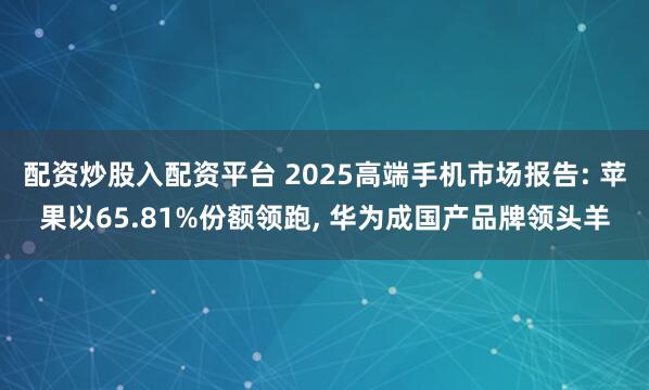 配资炒股入配资平台 2025高端手机市场报告: 苹果以65.81%份额领跑, 华为成国产品牌领头羊