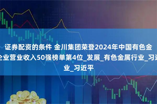 证券配资的条件 金川集团荣登2024年中国有色金属企业营业收入50强榜单第4位_发展_有色金属行业_习近平