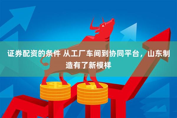 证券配资的条件 从工厂车间到协同平台，山东制造有了新模样