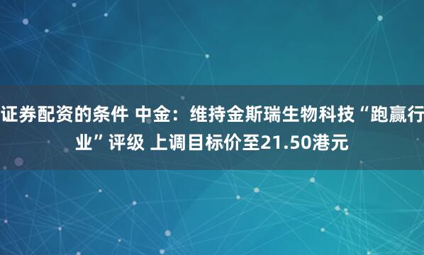 证券配资的条件 中金：维持金斯瑞生物科技“跑赢行业”评级 上调目标价至21.50港元
