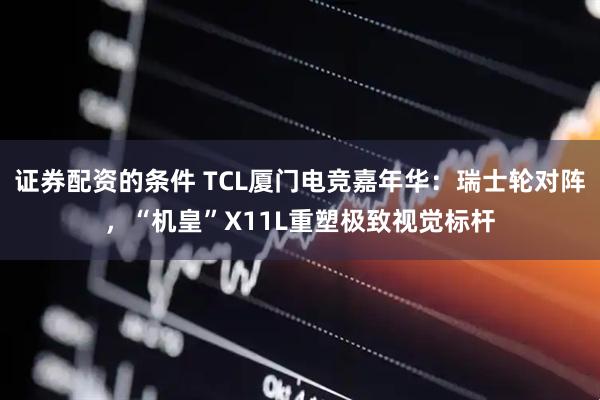 证券配资的条件 TCL厦门电竞嘉年华：瑞士轮对阵，“机皇”X11L重塑极致视觉标杆