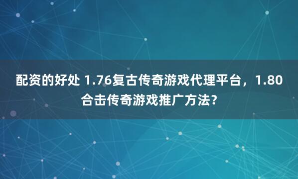 配资的好处 1.76复古传奇游戏代理平台，1.80合击传奇游戏推广方法？