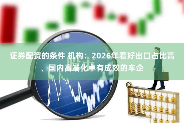 证券配资的条件 机构：2026年看好出口占比高、国内高端化卓有成效的车企