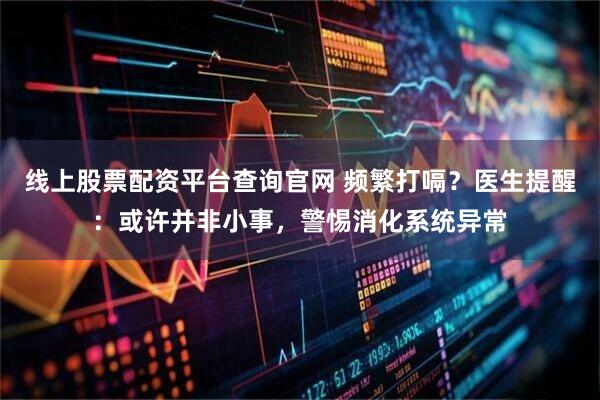 线上股票配资平台查询官网 频繁打嗝？医生提醒：或许并非小事，警惕消化系统异常