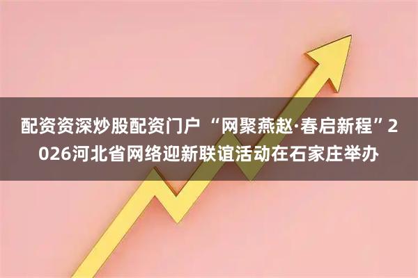 配资资深炒股配资门户 “网聚燕赵·春启新程”2026河北省网络迎新联谊活动在石家庄举办