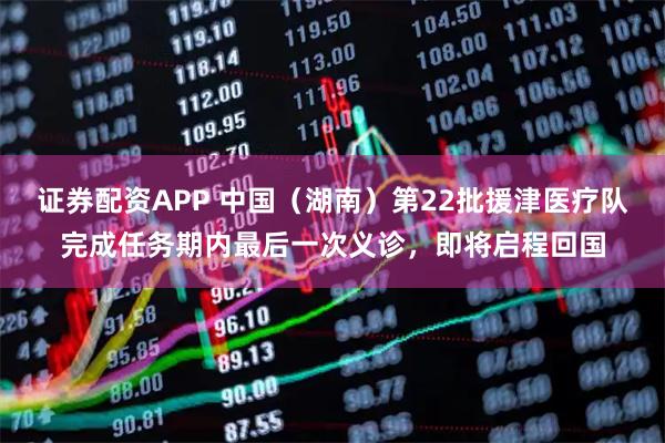 证券配资APP 中国（湖南）第22批援津医疗队完成任务期内最后一次义诊，即将启程回国