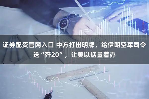 证券配资官网入口 中方打出明牌，给伊朗空军司令送“歼20”，让美以掂量着办