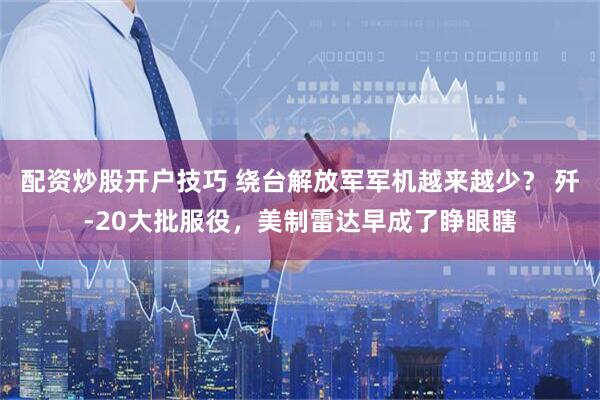 配资炒股开户技巧 绕台解放军军机越来越少？ 歼-20大批服役，美制雷达早成了睁眼瞎