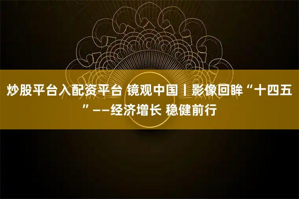 炒股平台入配资平台 镜观中国丨影像回眸“十四五”——经济增长 稳健前行