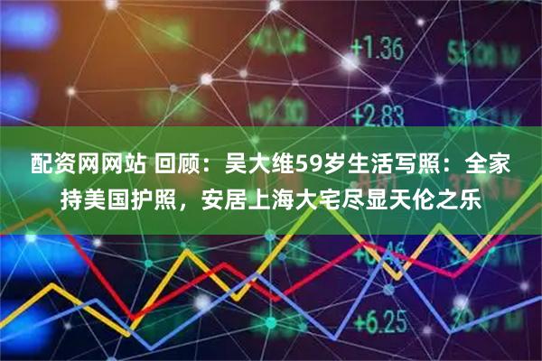 配资网网站 回顾：吴大维59岁生活写照：全家持美国护照，安居上海大宅尽显天伦之乐