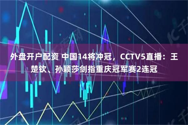 外盘开户配资 中国14将冲冠，CCTV5直播：王楚钦、孙颖莎剑指重庆冠军赛2连冠