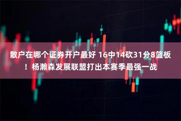 散户在哪个证券开户最好 16中14砍31分8篮板！杨瀚森发展联盟打出本赛季最强一战