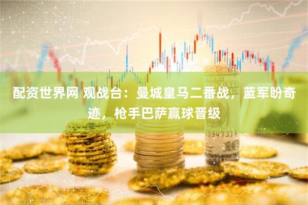 配资世界网 观战台：曼城皇马二番战，蓝军盼奇迹，枪手巴萨赢球晋级