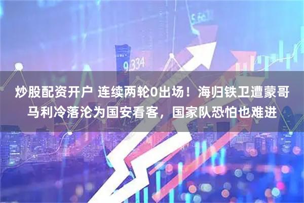 炒股配资开户 连续两轮0出场！海归铁卫遭蒙哥马利冷落沦为国安看客，国家队恐怕也难进