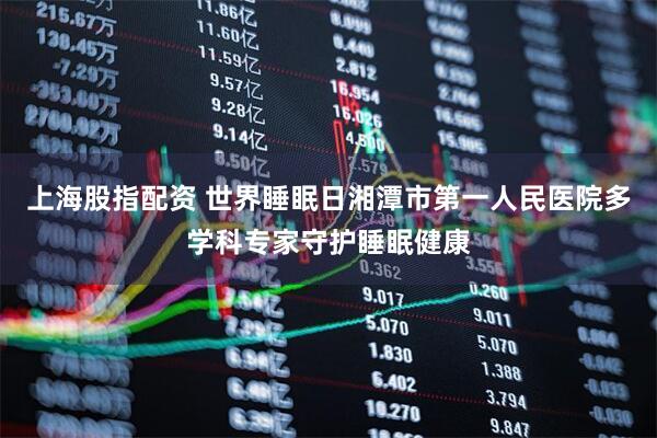 上海股指配资 世界睡眠日湘潭市第一人民医院多学科专家守护睡眠健康