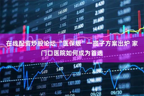 在线配资炒股论坛 “医保版”一揽子方案出炉 家门口医院如何成为首选