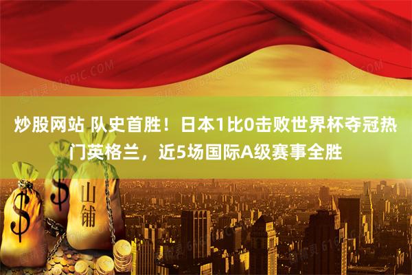 炒股网站 队史首胜！日本1比0击败世界杯夺冠热门英格兰，近5场国际A级赛事全胜