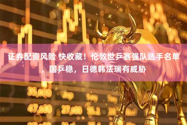证券配资风险 快收藏！伦敦世乒赛强队选手名单，国乒稳，日德韩法瑞有威胁