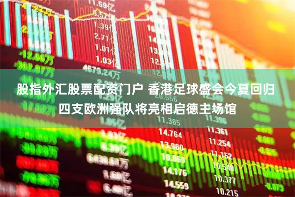 股指外汇股票配资门户 香港足球盛会今夏回归 四支欧洲强队将亮相启德主场馆