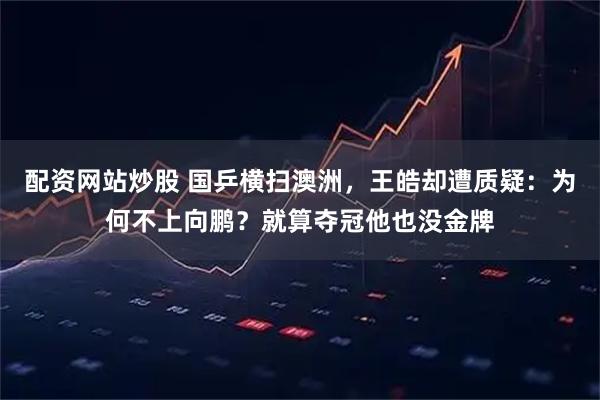 配资网站炒股 国乒横扫澳洲，王皓却遭质疑：为何不上向鹏？就算夺冠他也没金牌