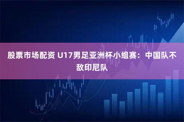 股票市场配资 U17男足亚洲杯小组赛：中国队不敌印尼队