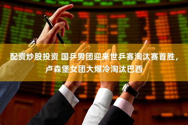 配资炒股投资 国乒男团迎来世乒赛淘汰赛首胜，卢森堡女团大爆冷淘汰巴西